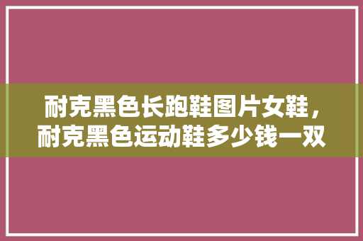 耐克黑色长跑鞋图片女鞋,耐克黑色运动鞋多少钱一双。 大精工智造 耐克黑色长跑鞋图片女鞋,耐克黑色运动鞋多少钱一双。 耐克黑色长跑鞋图片女鞋,耐克黑色运动鞋多少钱一双。 大精工智造