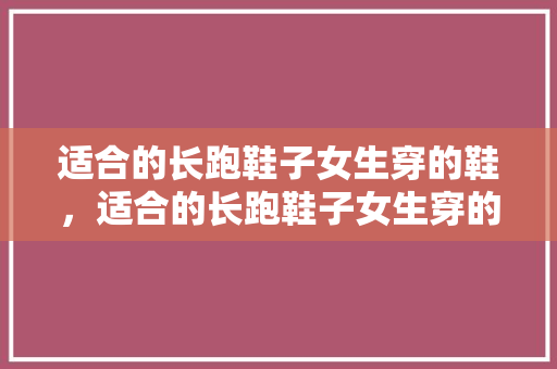 适合的长跑鞋子女生穿的鞋，适合的长跑鞋子女生穿的鞋有哪些。 适合的长跑鞋子女生穿的鞋，适合的长跑鞋子女生穿的鞋有哪些。 大精工智造