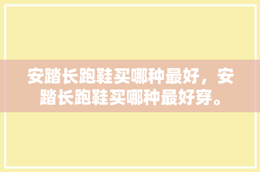 安踏长跑鞋买哪种最好，安踏长跑鞋买哪种最好穿。 安踏长跑鞋买哪种最好，安踏长跑鞋买哪种最好穿。 大匠心设计