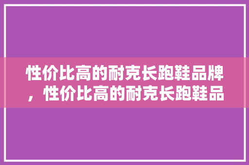 性价比高的耐克长跑鞋品牌，性价比高的耐克长跑鞋品牌推荐。 性价比高的耐克长跑鞋品牌，性价比高的耐克长跑鞋品牌推荐。 品牌鞋