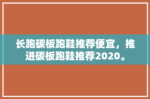 长跑碳板跑鞋推荐便宜,推进碳板跑鞋推荐2020。 鞋厂大全 长跑碳板跑鞋推荐便宜,推进碳板跑鞋推荐2020。 长跑碳板跑鞋推荐便宜,推进碳板跑鞋推荐2020。 鞋厂大全