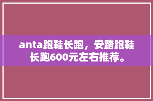 anta跑鞋长跑,安踏跑鞋长跑600元左右推荐。 品牌鞋 anta跑鞋长跑,安踏跑鞋长跑600元左右推荐。 anta跑鞋长跑,安踏跑鞋长跑600元左右推荐。 品牌鞋