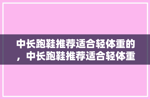 中长跑鞋推荐适合轻体重的，中长跑鞋推荐适合轻体重的鞋。