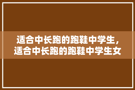 适合中长跑的跑鞋中学生,适合中长跑的跑鞋中学生女。 鞋厂大全 适合中长跑的跑鞋中学生,适合中长跑的跑鞋中学生女。 适合中长跑的跑鞋中学生,适合中长跑的跑鞋中学生女。 鞋厂大全
