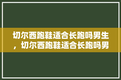 切尔西跑鞋适合长跑吗男生，切尔西跑鞋适合长跑吗男生穿。 切尔西跑鞋适合长跑吗男生，切尔西跑鞋适合长跑吗男生穿。 大精工智造