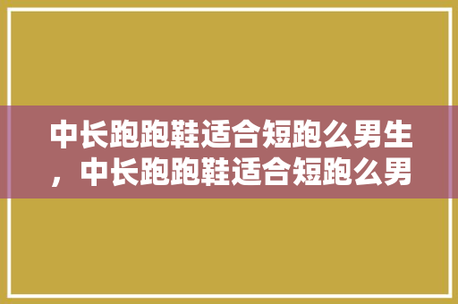 中长跑跑鞋适合短跑么男生，中长跑跑鞋适合短跑么男生穿的。 中长跑跑鞋适合短跑么男生，中长跑跑鞋适合短跑么男生穿的。 品牌鞋