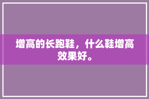 增高的长跑鞋，什么鞋增高效果好。 增高的长跑鞋，什么鞋增高效果好。 大匠心设计