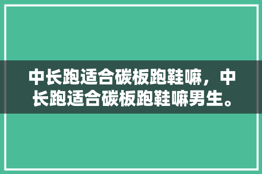 中长跑适合碳板跑鞋嘛，中长跑适合碳板跑鞋嘛男生。