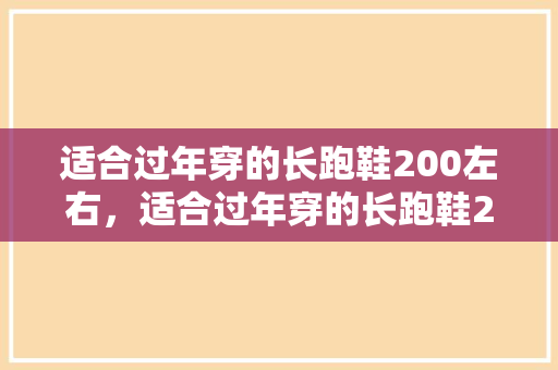 适合过年穿的长跑鞋200左右，适合过年穿的长跑鞋200左右有哪些。 适合过年穿的长跑鞋200左右，适合过年穿的长跑鞋200左右有哪些。 鞋厂大全