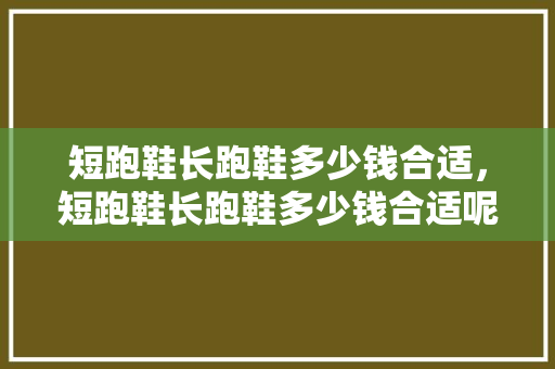短跑鞋长跑鞋多少钱合适,短跑鞋长跑鞋多少钱合适呢。 大精工智造 短跑鞋长跑鞋多少钱合适,短跑鞋长跑鞋多少钱合适呢。 短跑鞋长跑鞋多少钱合适,短跑鞋长跑鞋多少钱合适呢。 大精工智造