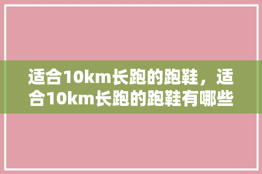 适合10km长跑的跑鞋，适合10km长跑的跑鞋有哪些。 适合10km长跑的跑鞋，适合10km长跑的跑鞋有哪些。 大匠心设计