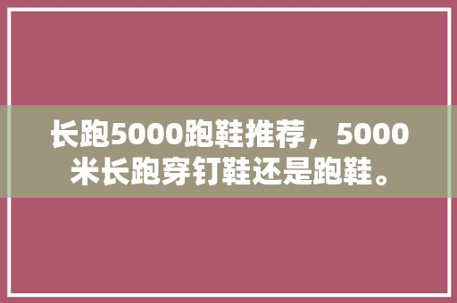 长跑5000跑鞋推荐，5000米长跑穿钉鞋还是跑鞋。 长跑5000跑鞋推荐，5000米长跑穿钉鞋还是跑鞋。 大精工智造