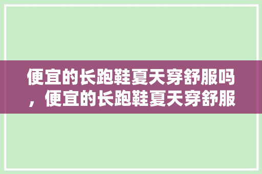 便宜的长跑鞋夏天穿舒服吗，便宜的长跑鞋夏天穿舒服吗女生。