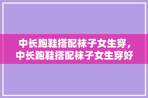 中长跑鞋搭配袜子女生穿，中长跑鞋搭配袜子女生穿好看吗。 中长跑鞋搭配袜子女生穿，中长跑鞋搭配袜子女生穿好看吗。 鞋厂大全