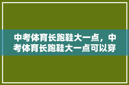 中考体育长跑鞋大一点，中考体育长跑鞋大一点可以穿吗。