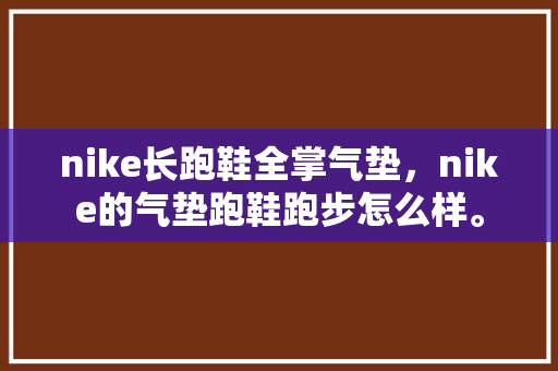 nike长跑鞋全掌气垫，nike的气垫跑鞋跑步怎么样。 nike长跑鞋全掌气垫，nike的气垫跑鞋跑步怎么样。 鞋厂大全