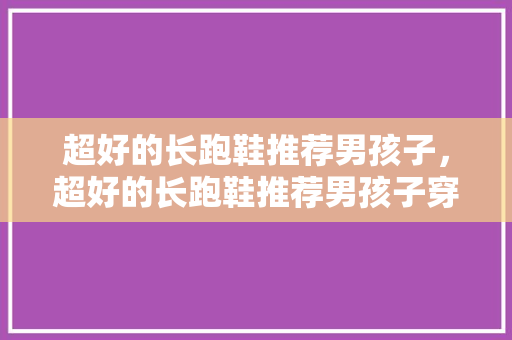 超好的长跑鞋推荐男孩子，超好的长跑鞋推荐男孩子穿。