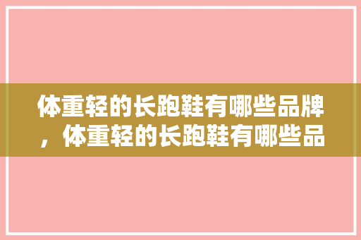 体重轻的长跑鞋有哪些品牌，体重轻的长跑鞋有哪些品牌好。 体重轻的长跑鞋有哪些品牌，体重轻的长跑鞋有哪些品牌好。 大精工智造