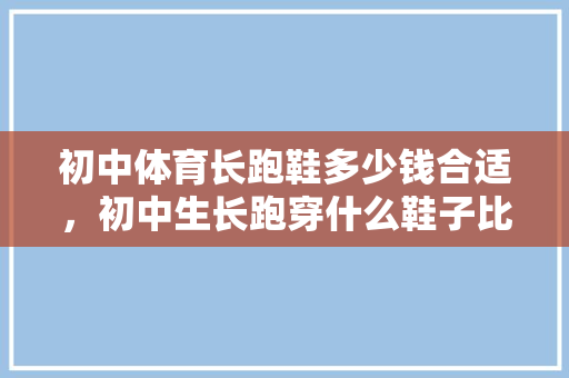 初中体育长跑鞋多少钱合适，初中生长跑穿什么鞋子比较好。