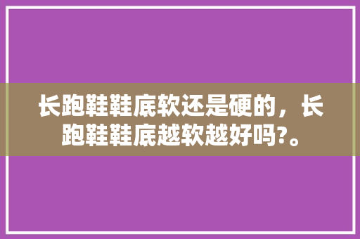 长跑鞋鞋底软还是硬的，长跑鞋鞋底越软越好吗?。 长跑鞋鞋底软还是硬的，长跑鞋鞋底越软越好吗?。 鞋类款式