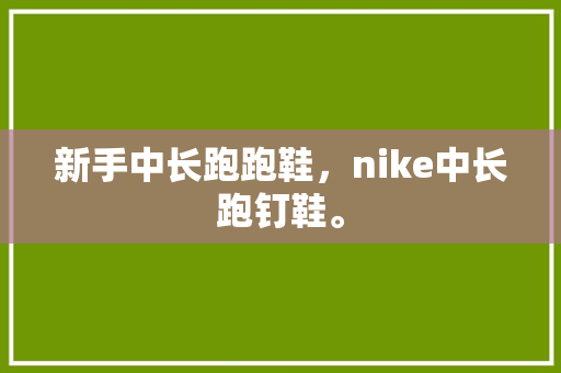 新手中长跑跑鞋，nike中长跑钉鞋。 新手中长跑跑鞋，nike中长跑钉鞋。 大匠心设计