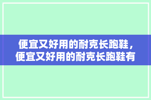便宜又好用的耐克长跑鞋，便宜又好用的耐克长跑鞋有哪些。