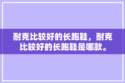 耐克比较好的长跑鞋,耐克比较好的长跑鞋是哪款。 大匠心设计 耐克比较好的长跑鞋,耐克比较好的长跑鞋是哪款。 耐克比较好的长跑鞋,耐克比较好的长跑鞋是哪款。 大匠心设计