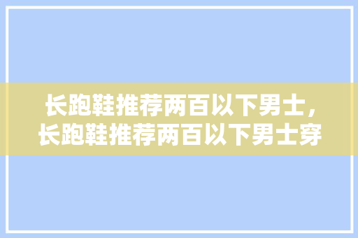 长跑鞋推荐两百以下男士,长跑鞋推荐两百以下男士穿。 大匠心设计 长跑鞋推荐两百以下男士,长跑鞋推荐两百以下男士穿。 长跑鞋推荐两百以下男士,长跑鞋推荐两百以下男士穿。 大匠心设计