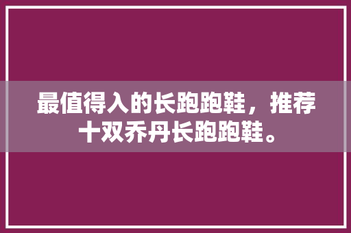 最值得入的长跑跑鞋，推荐十双乔丹长跑跑鞋。 最值得入的长跑跑鞋，推荐十双乔丹长跑跑鞋。 大精工智造