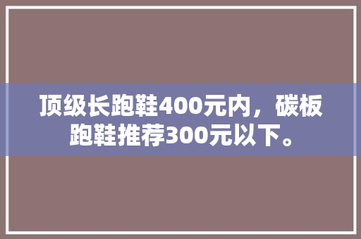 顶级长跑鞋400元内，碳板跑鞋推荐300元以下。 顶级长跑鞋400元内，碳板跑鞋推荐300元以下。 鞋类款式