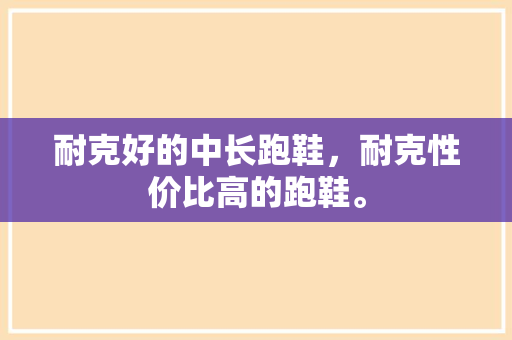 耐克好的中长跑鞋，耐克性价比高的跑鞋。 耐克好的中长跑鞋，耐克性价比高的跑鞋。 大匠心设计