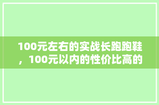 100元左右的实战长跑跑鞋,100元以内的性价比高的跑鞋。 大精工智造 100元左右的实战长跑跑鞋,100元以内的性价比高的跑鞋。 100元左右的实战长跑跑鞋,100元以内的性价比高的跑鞋。 大精工智造