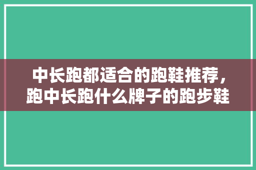 中长跑都适合的跑鞋推荐，跑中长跑什么牌子的跑步鞋好。 中长跑都适合的跑鞋推荐，跑中长跑什么牌子的跑步鞋好。 大匠心设计