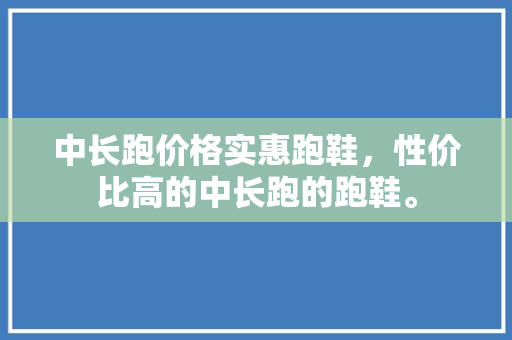 中长跑价格实惠跑鞋，性价比高的中长跑的跑鞋。 中长跑价格实惠跑鞋，性价比高的中长跑的跑鞋。 大匠心设计