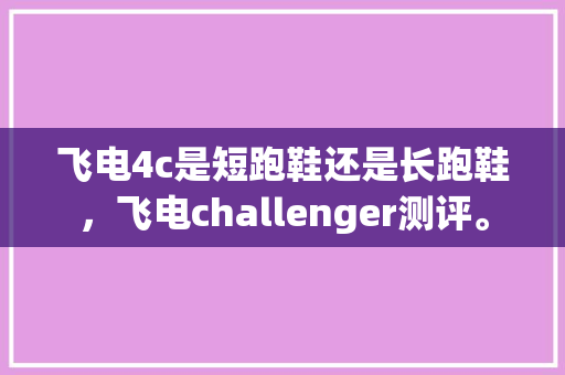 飞电4c是短跑鞋还是长跑鞋，飞电challenger测评。 飞电4c是短跑鞋还是长跑鞋，飞电challenger测评。 大匠心设计