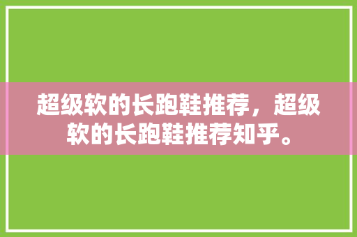 超级软的长跑鞋推荐，超级软的长跑鞋推荐知乎。 超级软的长跑鞋推荐，超级软的长跑鞋推荐知乎。 大匠心设计