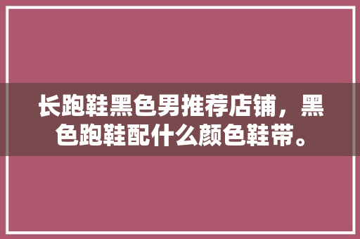长跑鞋黑色男推荐店铺,黑色跑鞋配什么颜色鞋带。 大匠心设计 长跑鞋黑色男推荐店铺,黑色跑鞋配什么颜色鞋带。 长跑鞋黑色男推荐店铺,黑色跑鞋配什么颜色鞋带。 大匠心设计