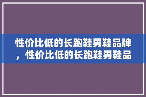 性价比低的长跑鞋男鞋品牌，性价比低的长跑鞋男鞋品牌有哪些。