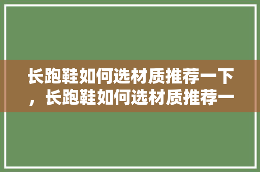 长跑鞋如何选材质推荐一下，长跑鞋如何选材质推荐一下呢。 长跑鞋如何选材质推荐一下，长跑鞋如何选材质推荐一下呢。 大精工智造