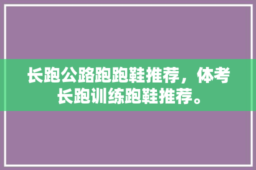 长跑公路跑跑鞋推荐，体考长跑训练跑鞋推荐。 长跑公路跑跑鞋推荐，体考长跑训练跑鞋推荐。 大匠心设计