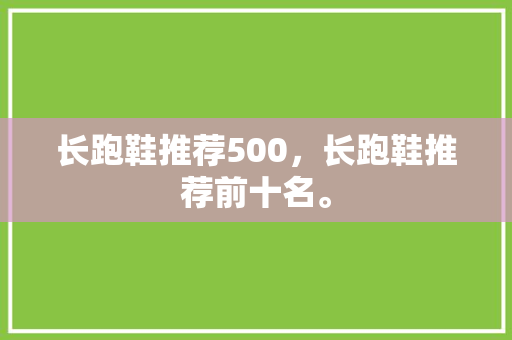 长跑鞋推荐500,长跑鞋推荐前十名。 大匠心设计 长跑鞋推荐500,长跑鞋推荐前十名。 长跑鞋推荐500,长跑鞋推荐前十名。 大匠心设计