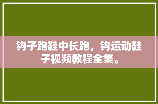 钩子跑鞋中长跑，钩运动鞋子视频教程全集。 钩子跑鞋中长跑，钩运动鞋子视频教程全集。 鞋厂大全