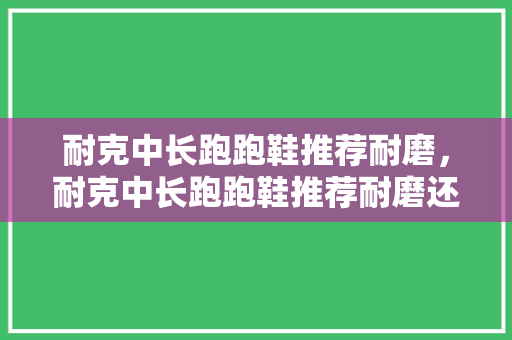 耐克中长跑跑鞋推荐耐磨，耐克中长跑跑鞋推荐耐磨还是耐磨。