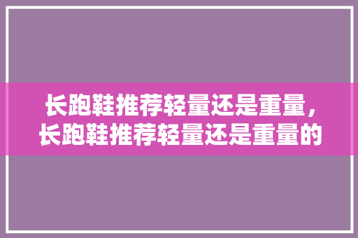 长跑鞋推荐轻量还是重量，长跑鞋推荐轻量还是重量的。 长跑鞋推荐轻量还是重量，长跑鞋推荐轻量还是重量的。 鞋厂大全