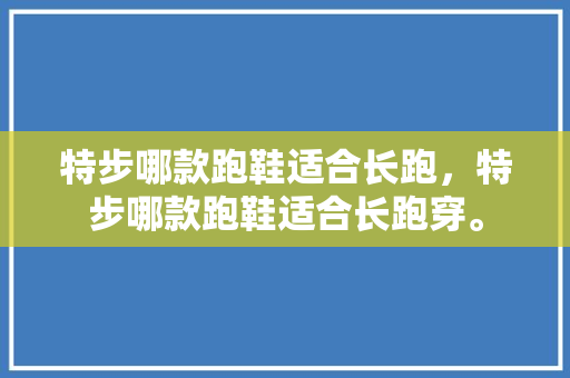 特步哪款跑鞋适合长跑，特步哪款跑鞋适合长跑穿。