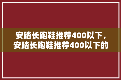 安踏长跑鞋推荐400以下,安踏长跑鞋推荐400以下的鞋。 大精工智造 安踏长跑鞋推荐400以下,安踏长跑鞋推荐400以下的鞋。 安踏长跑鞋推荐400以下,安踏长跑鞋推荐400以下的鞋。 大精工智造