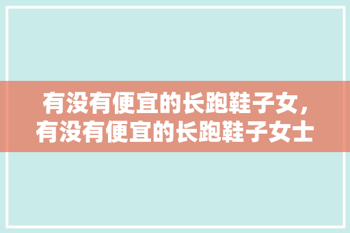 有没有便宜的长跑鞋子女，有没有便宜的长跑鞋子女士。 有没有便宜的长跑鞋子女，有没有便宜的长跑鞋子女士。 大精工智造