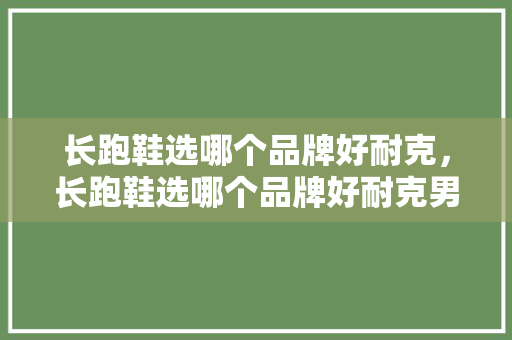 长跑鞋选哪个品牌好耐克，长跑鞋选哪个品牌好耐克男鞋。