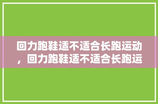 回力跑鞋适不适合长跑运动，回力跑鞋适不适合长跑运动穿。