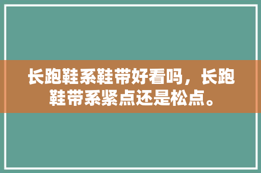 长跑鞋系鞋带好看吗，长跑鞋带系紧点还是松点。 长跑鞋系鞋带好看吗，长跑鞋带系紧点还是松点。 大匠心设计